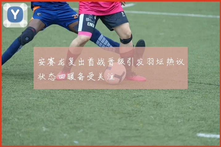 安赛龙复出首战晋级引发羽坛热议状态回暖备受关注