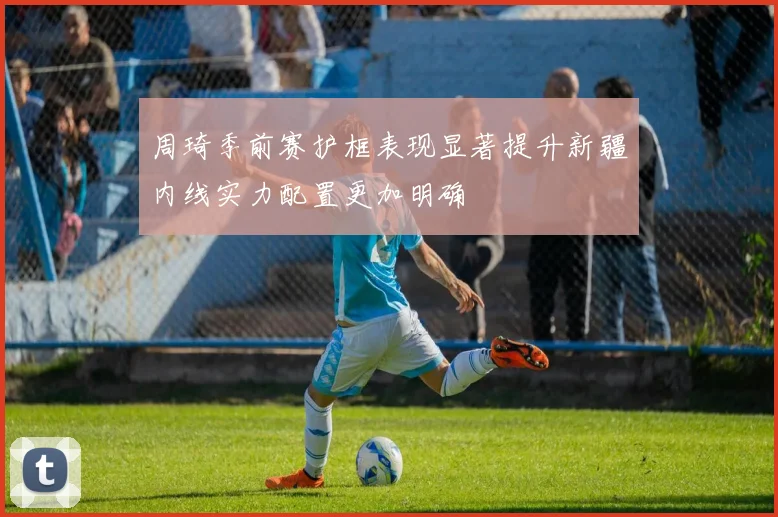 周琦季前赛护框表现显著提升新疆内线实力配置更加明确