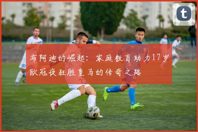 布阿迪的崛起：家庭教育助力17岁欧冠夜狂胜皇马的传奇之路