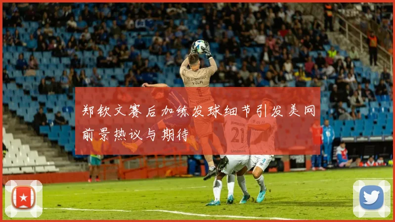 郑钦文赛后加练发球细节引发美网前景热议与期待