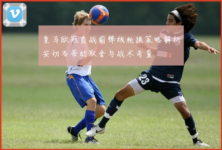 皇马欧冠首战前锋线轮换策略解析安切洛蒂的取舍与战术考量