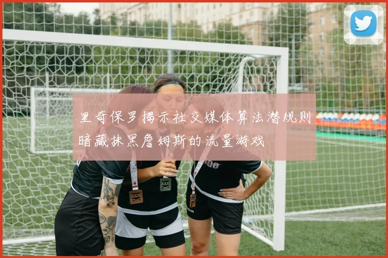 里奇保罗揭示社交媒体算法潜规则暗藏抹黑詹姆斯的流量游戏